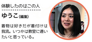 体験したのはこの人 ゆうこ(編集) 着物は好きだが着付けは我流。いつかは教室に通いたいと思っている。