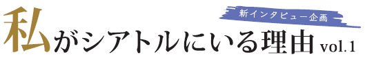 新インタビュー企画 「私がシアトルにいる理由」vol.1